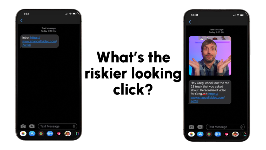 The image compares two text message screenshots side by side with the question "What's the riskier looking click?" displayed in bold black text between them.

- On the left phone screen: A plain text message contains only a URL link that reads, "Intro: https://www.snapcellvideo.com/7w2qj," with no additional context or media preview.
- On the right phone screen: A more detailed text message reads, "Hey Greg, check out the red 23 truck that you asked about! Personalized video for Greg 🚗: https://www.snapcellvideo.com/eg2le" and includes a video thumbnail featuring a man with a friendly expression and open-handed gesture, giving visual context to the link.

The comparison highlights how the message with a personalized context and video preview appears more trustworthy and engaging than a bare link with no description.
